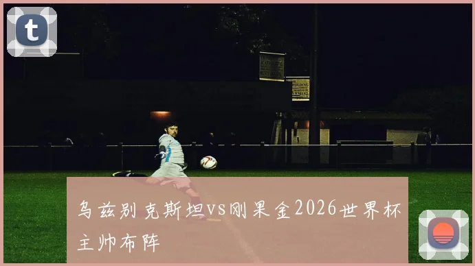 乌兹别克斯坦vs刚果金2026世界杯主帅布阵