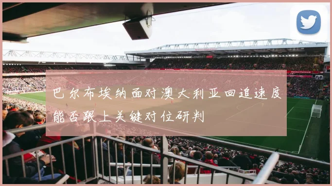 巴尔布埃纳面对澳大利亚回追速度能否跟上关键对位研判