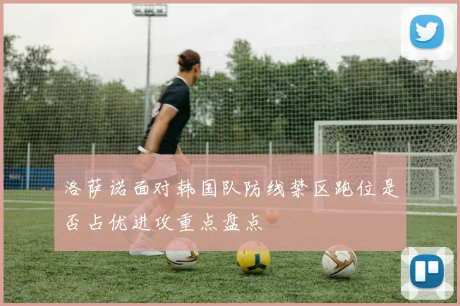 洛萨诺面对韩国队防线禁区跑位是否占优进攻重点盘点