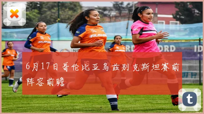 6月17日哥伦比亚乌兹别克斯坦赛前阵容前瞻