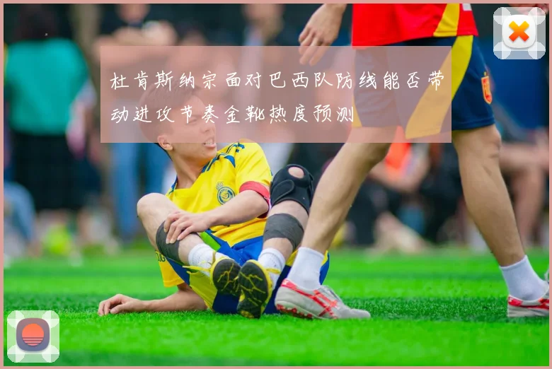 杜肯斯纳宗面对巴西队防线能否带动进攻节奏金靴热度预测
