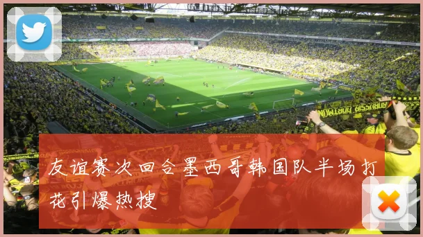 友谊赛次回合墨西哥韩国队半场打花引爆热搜