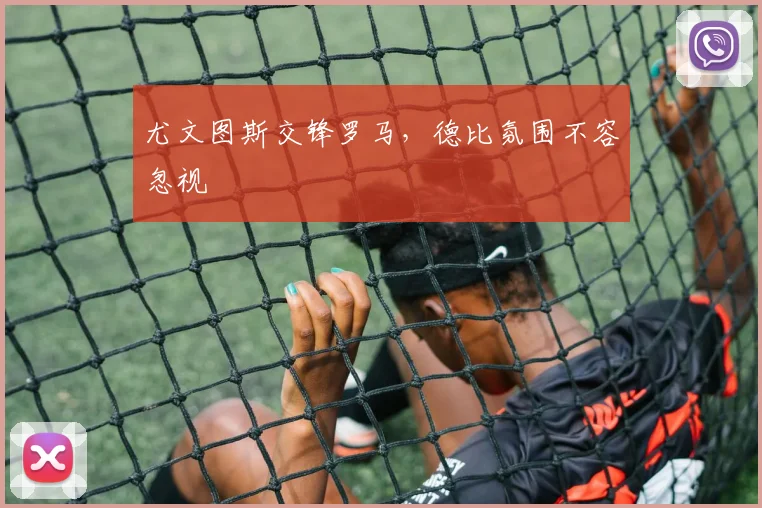 尤文图斯交锋罗马，德比氛围不容忽视