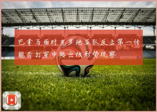 巴拿马面对克罗地亚队反击第一传能否打穿中路出线形势观察