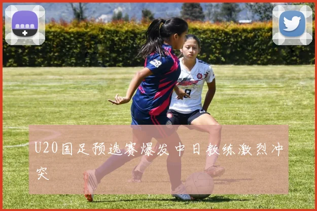 U20国足预选赛爆发中日教练激烈冲突