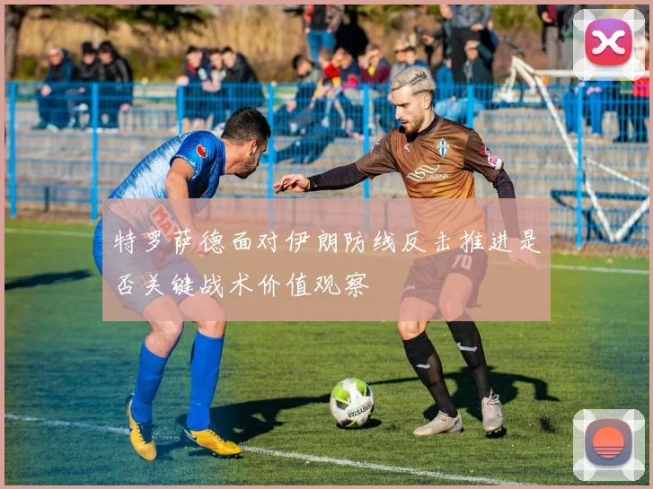 特罗萨德面对伊朗防线反击推进是否关键战术价值观察