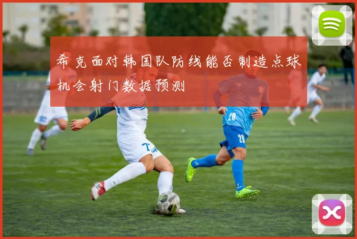希克面对韩国队防线能否制造点球机会射门数据预测