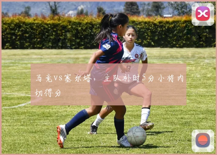 马竞vs塞尔塔，主队补时5分小将内切得分