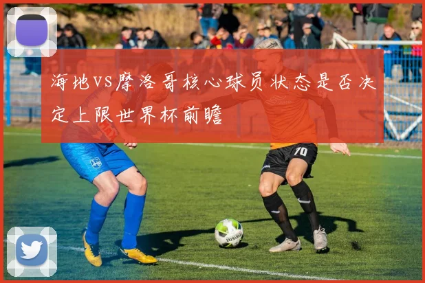 海地vs摩洛哥核心球员状态是否决定上限世界杯前瞻
