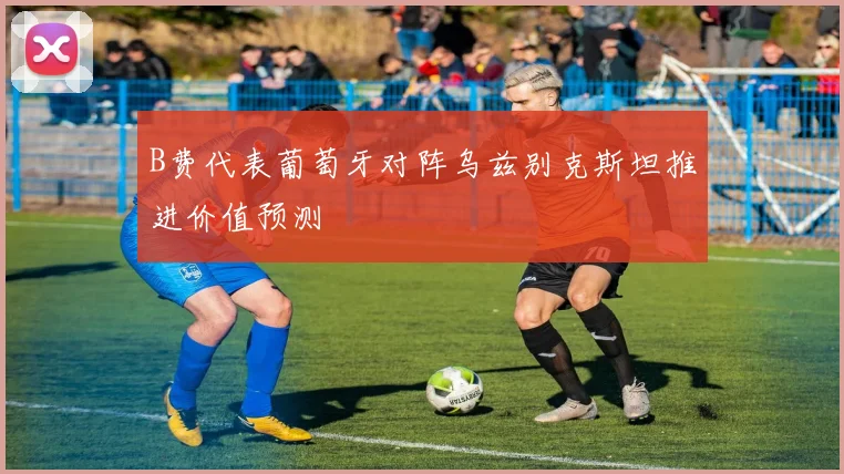 B费代表葡萄牙对阵乌兹别克斯坦推进价值预测