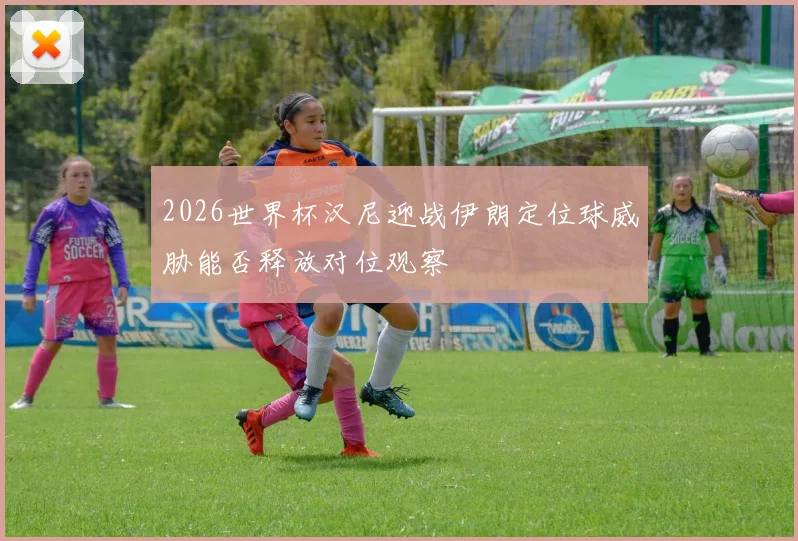 2026世界杯汉尼迎战伊朗定位球威胁能否释放对位观察