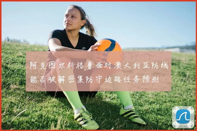 阿克图尔科格鲁面对澳大利亚防线能否破解密集防守边路任务预测