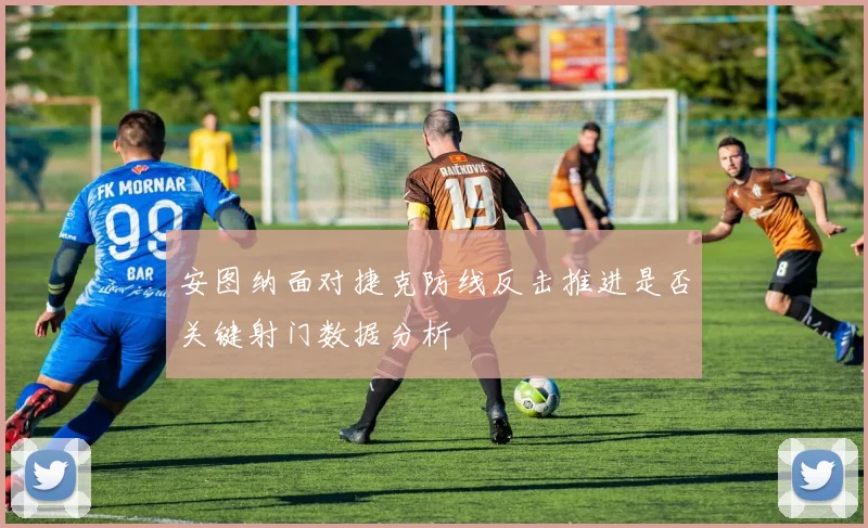 安图纳面对捷克防线反击推进是否关键射门数据分析