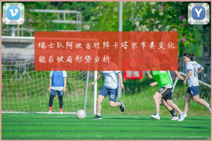 瑞士队阿坎吉对阵卡塔尔节奏变化能否破局形势分析