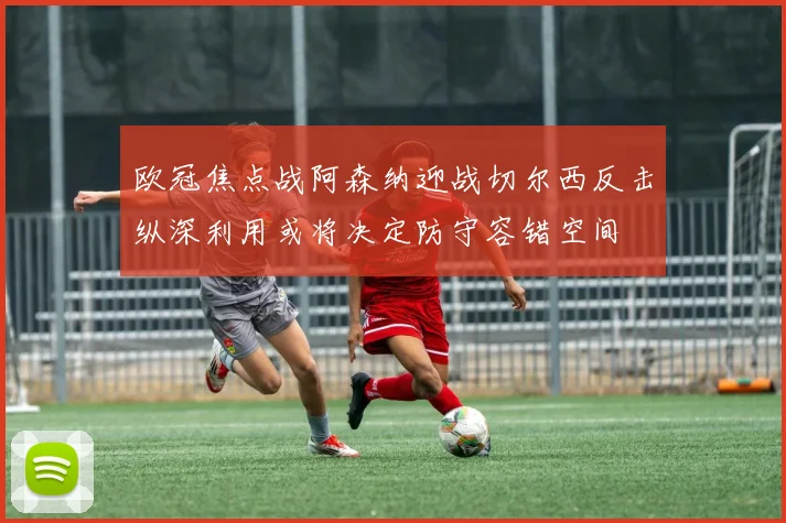 欧冠焦点战阿森纳迎战切尔西反击纵深利用或将决定防守容错空间