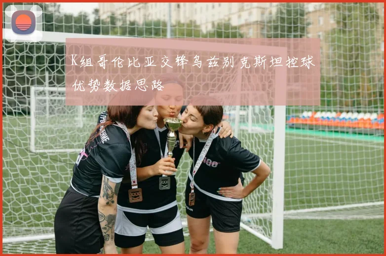 K组哥伦比亚交锋乌兹别克斯坦控球优势数据思路