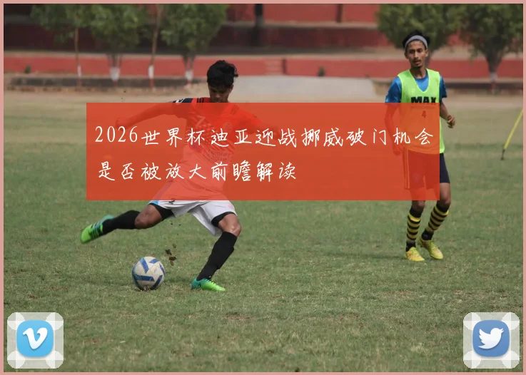 2026世界杯迪亚迎战挪威破门机会是否被放大前瞻解读