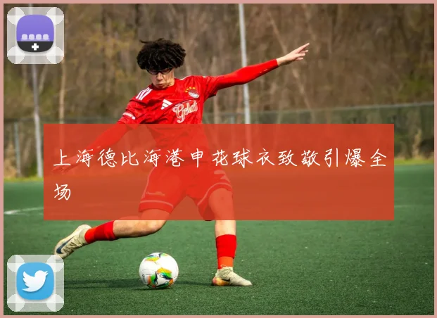 上海德比海港申花球衣致敬引爆全场