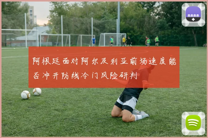 阿根廷面对阿尔及利亚前场速度能否冲开防线冷门风险研判