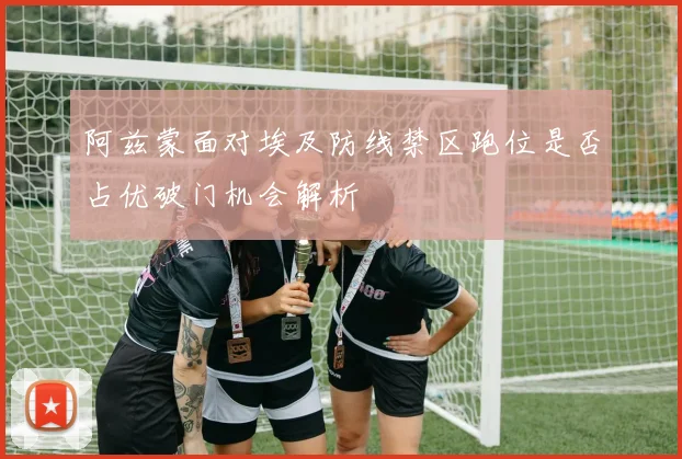 阿兹蒙面对埃及防线禁区跑位是否占优破门机会解析