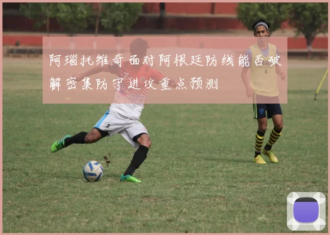 阿瑙托维奇面对阿根廷防线能否破解密集防守进攻重点预测