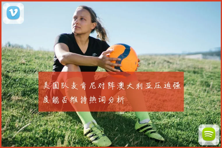 美国队麦肯尼对阵澳大利亚压迫强度能否维持热词分析