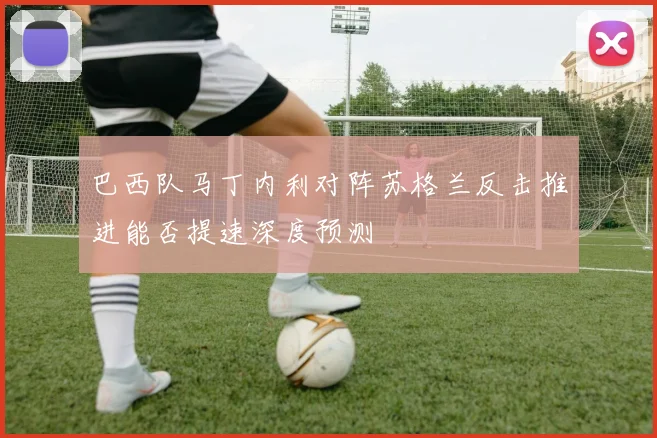 巴西队马丁内利对阵苏格兰反击推进能否提速深度预测