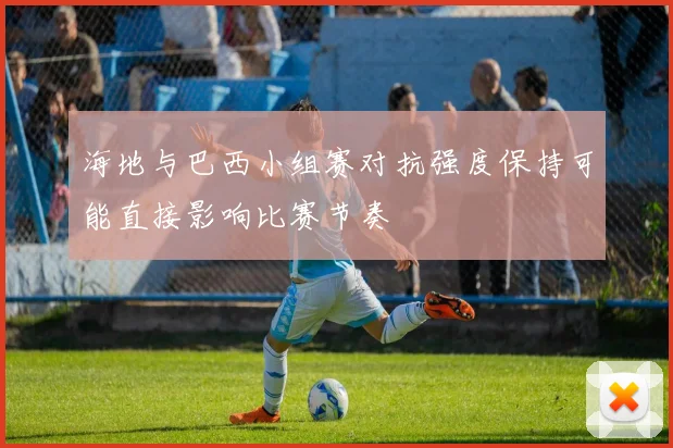 海地与巴西小组赛对抗强度保持可能直接影响比赛节奏