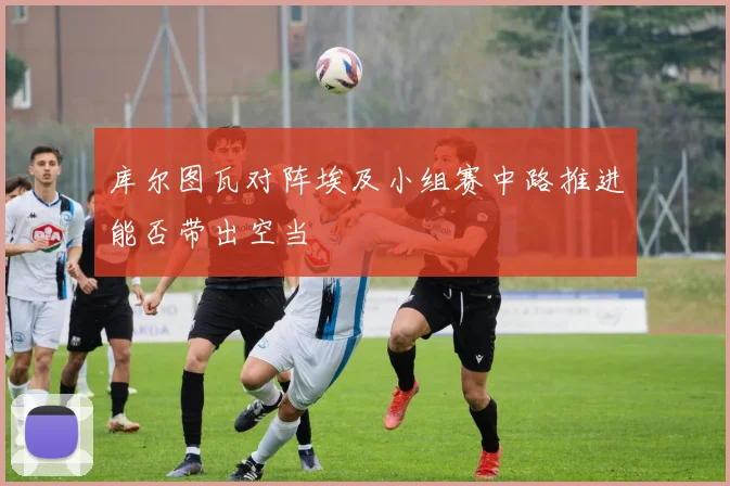 库尔图瓦对阵埃及小组赛中路推进能否带出空当