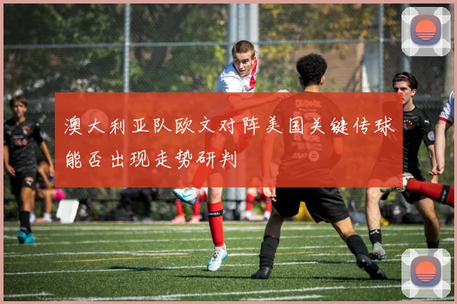 澳大利亚队欧文对阵美国关键传球能否出现走势研判